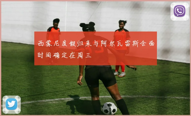 西蒙尼度假归来与阿尔瓦雷斯会面时间确定在周三