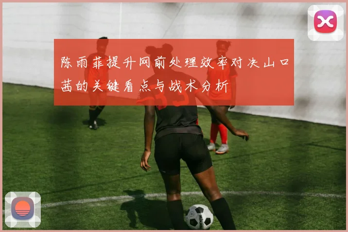 陈雨菲提升网前处理效率对决山口茜的关键看点与战术分析