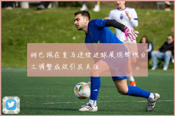 姆巴佩在皇马连续进球展现锋线分工调整成效引发关注