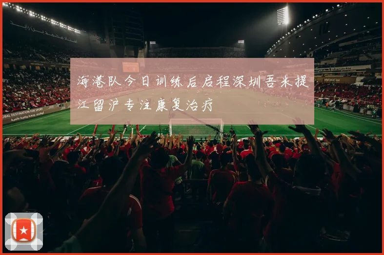 海港队今日训练后启程深圳吾米提江留沪专注康复治疗