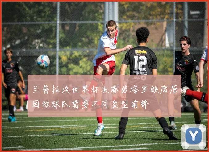 兰普拉谈世界杯决赛劳塔罗缺席原因称球队需要不同类型前锋